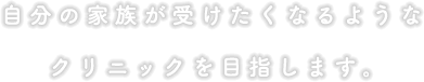 自分の家族が受けたくなるようなクリニックを目指します。